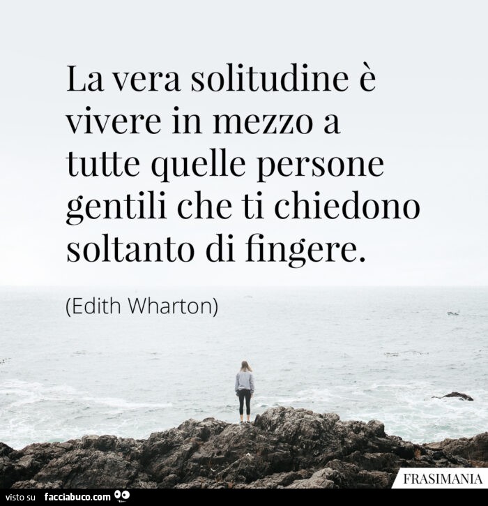 La vera solitudine è vivere in mezzo a tutte quelle persone gentili che ti chiedono soltanto di fingere. Edith Wharton