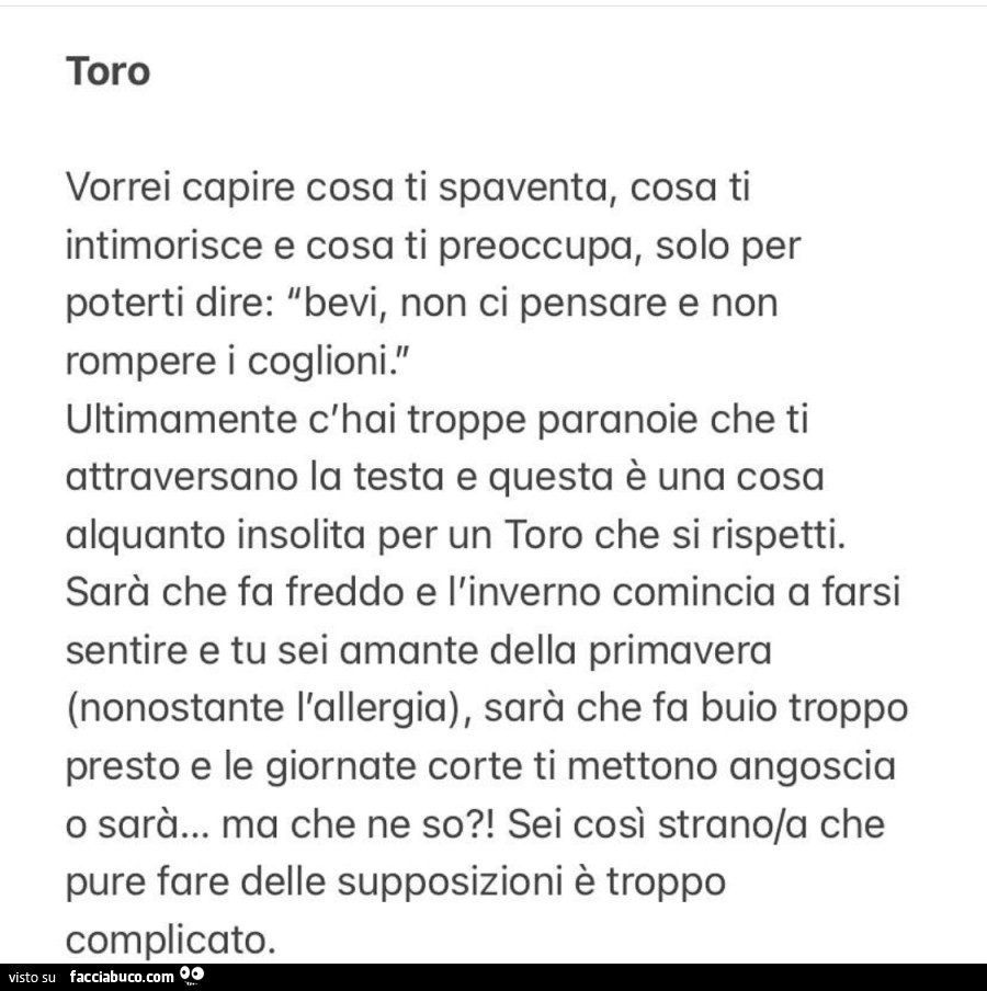 Toro: vorrei capire cosa ti spaventa, cosa ti intimorisce e cosa ti preoccupa, solo per poterti dire: bevi, non ci pensare e non rompere i coglioni. Ultimamente c'hai troppe paranoie che ti attraversano la testa e questa è una cosa alquanto insolita