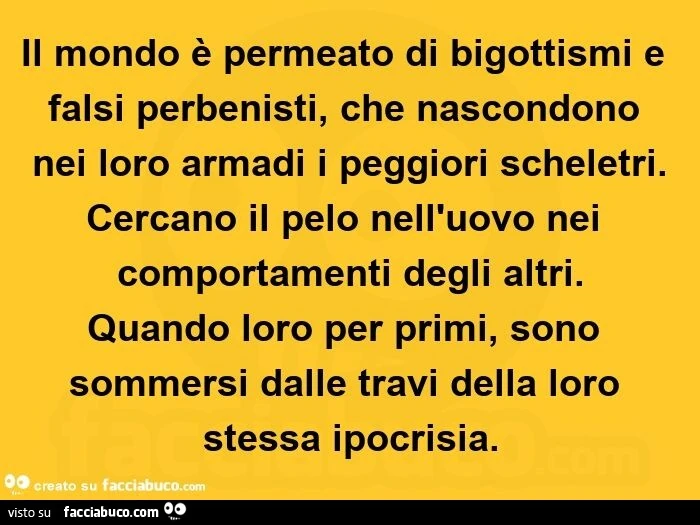 Il mondo è permeato di bigottismi e falsi perbenisti, che nascondono nei loro armadi i peggiori scheletri. Cercano il pelo nell'uovo nei comportamenti degli altri. Quando loro per primi, sono sommersi dalle travi della loro stessa ipocrisia