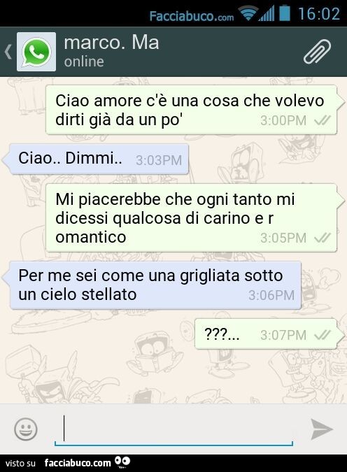 Ciao amore c'è una cosa che volevo dirti già da un po' Ciao. Dimmi. Mi piacerebbe che ogni tanto mi dicessi qualcosa di carino e romantico. Per me sei come una grigliata sotto un cielo stellato