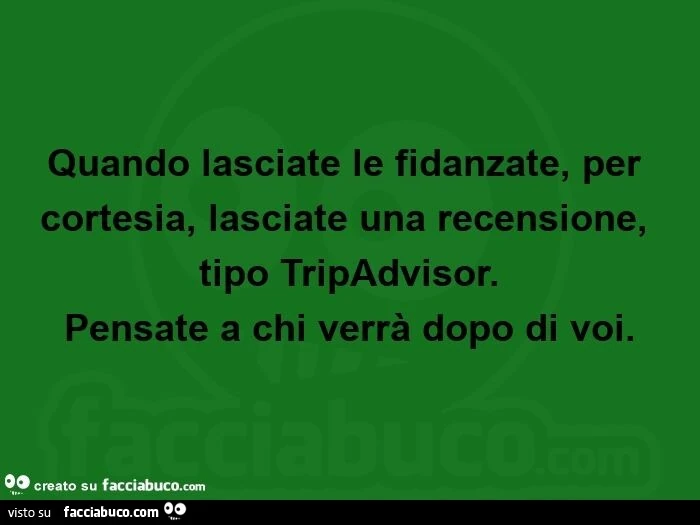 Quando lasciate le fidanzate, per cortesia, lasciate una recensione, tipo tripadvisor. Pensate a chi verrà dopo di voi