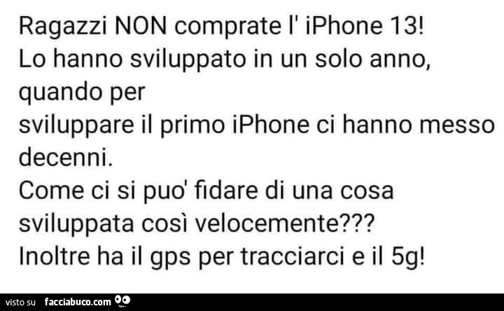 Ragazzi non comprate l' iphone 13! Lo hanno sviluppato in un solo anno, quando per sviluppare il primo iphone ci hanno messo decenni. Come ci si può fidare di una cosa sviluppata così velocemente? Inoltre ha il gps per tracciarci e il 5g