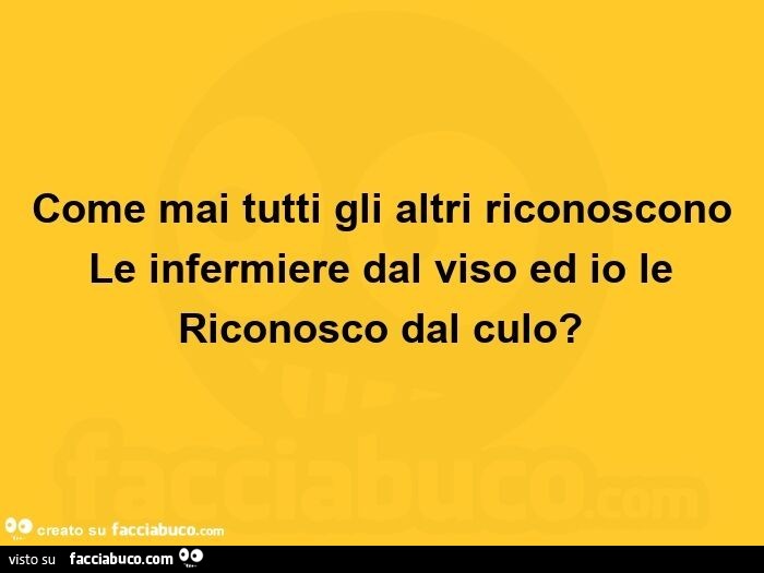 Come mai tutti gli altri riconoscono le infermiere dal viso ed io le  riconosco dal culo?  