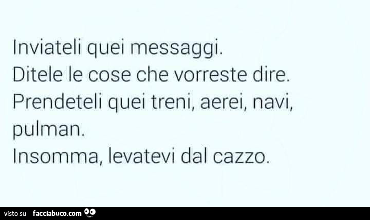 Inviateli quei messaggi. Ditele le cose che vorreste dire. Prendeteli quei treni, aerei, navi, pulman, insomma, levatevi dal cazzo