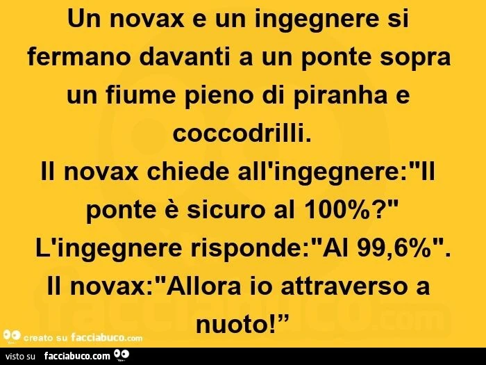 Un novax e un ingegnere si fermano davanti a un ponte sopra un fiume pieno di piranha e coccodrilli.   Il novax chiede all'ingegnere: "il ponte è sicuro al 100%? " L'ingegnere risponde: "al 99,6%". Il novax: "allora io a