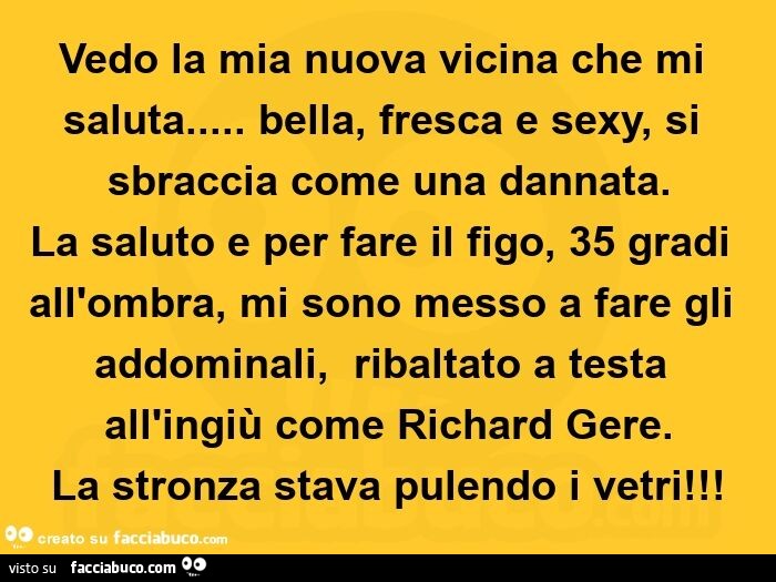 Vedo la mia nuova vicina che mi saluta… bella, fresca e sexy, si sbraccia come una dannata. La saluto e per fare il figo, 35 gradi all'ombra, mi sono messo a fare gli addominali,   ribaltato a testa all'ingiù come richard gere