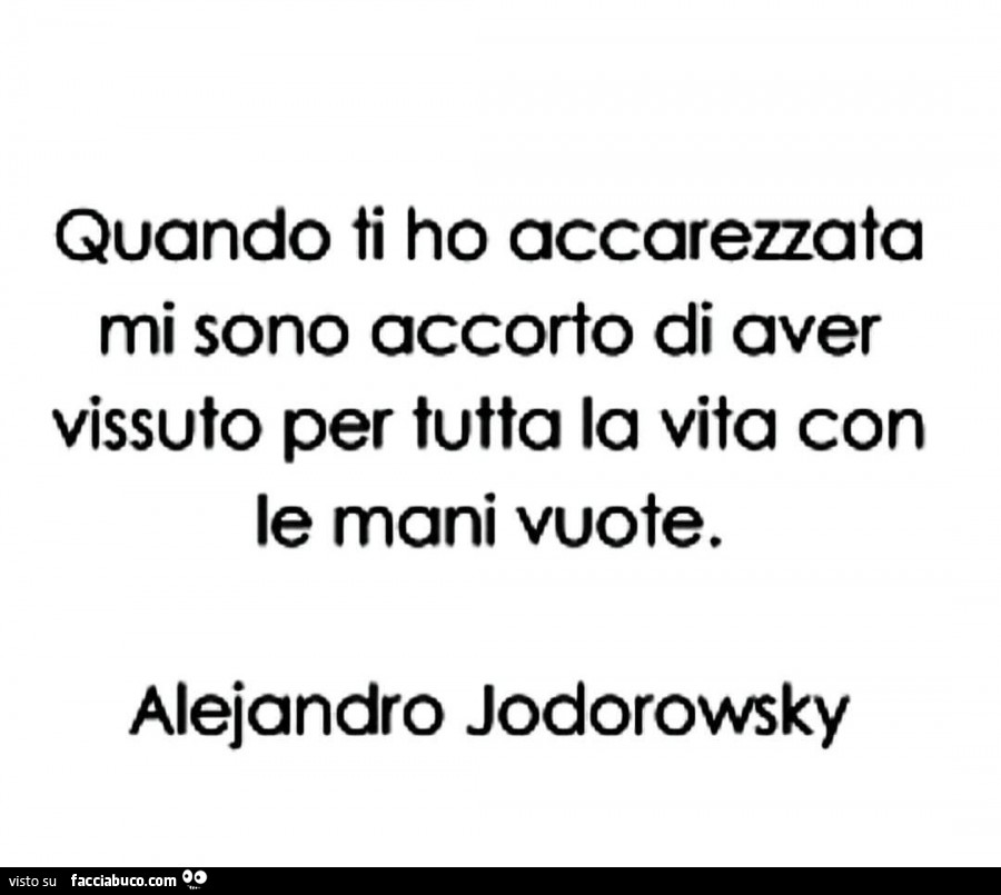 Quando ti ho accarezzata mi sono accorto di aver vissuto per tutta la vita con le mani vuote. Alejandro Jodorowsky