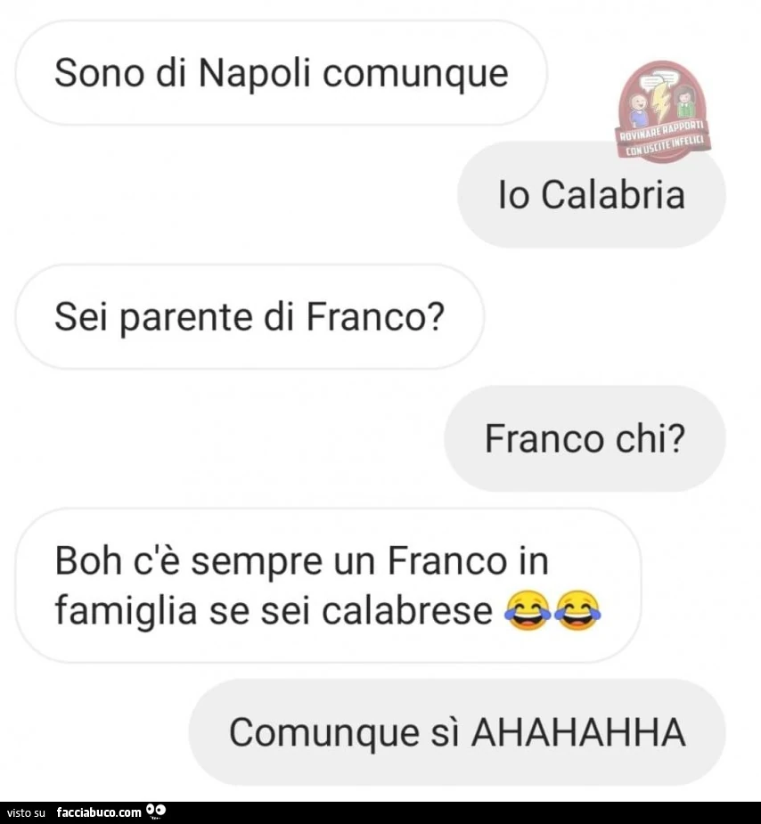 Sono di napoli comunque. Io calabria. Sei parente di franco? Franco chi? Boh c'è sempre un franco in famiglia se sei calabrese. Comunque sì ahahahha