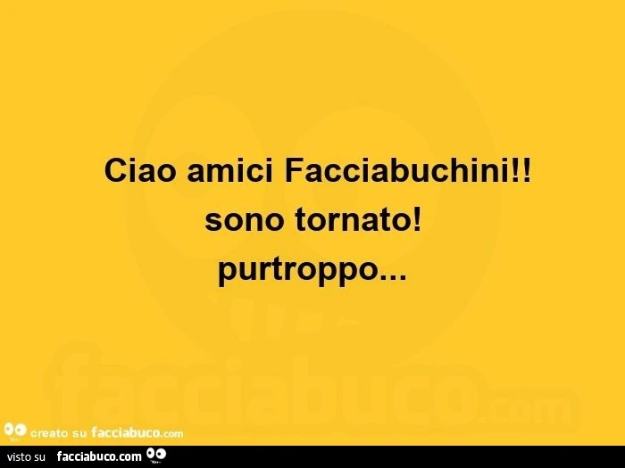  ciao amici facciabuchini! Sono tornato! Purtroppo