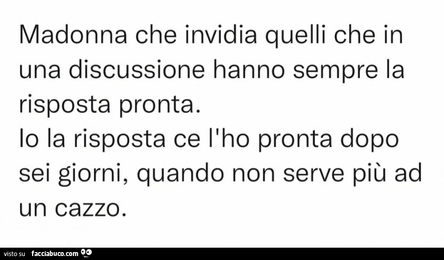 Madonna che invidia quelli che in una discussione hanno sempre la risposta pronta. Lo la risposta ce l'ho pronta dopo sei giorni, quando non serve più ad un cazzo