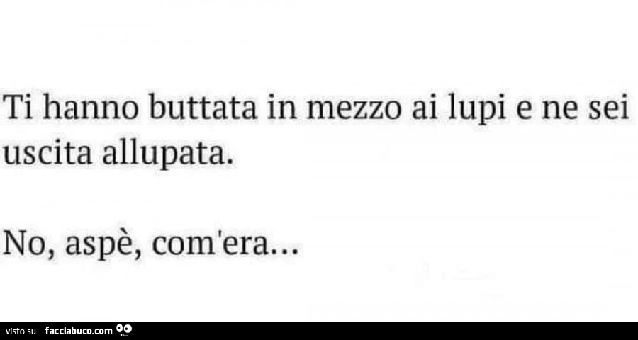 Ti hanno buttata in mezzo ai lupi e ne sei uscita allupata. No, aspè, com'era&hellip;