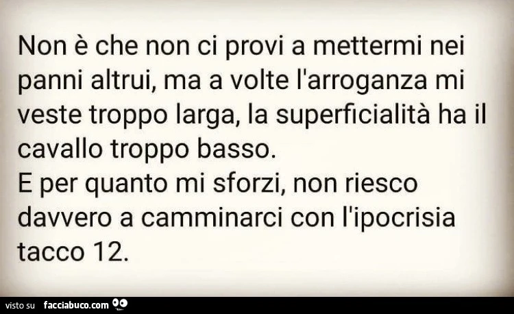 Non è che non ci provi a mettermi nei panni altrui, ma a volte l'arroganza mi feste troppo larga la superficialità ha il cavallo troppo basso e per quanto mi sforzi, non non riesco davvero a camminarci con l'ipocrisia tacco 12