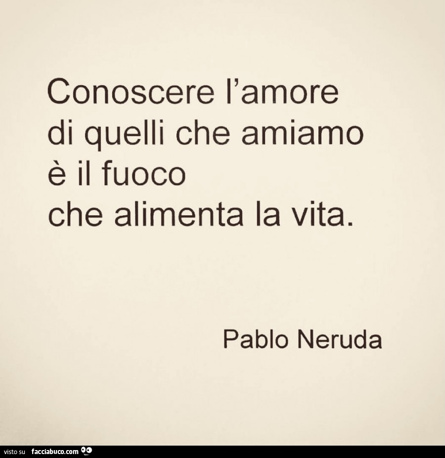 Conoscere l'amore di quelli che amiamo è il fuoco che alimenta la vita. Pablo Neruda
