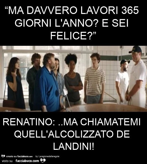 “ma davvero lavori 365 giorni l'anno? E sei felice? ” Renatino: . Ma chiamatemi quell'alcolizzato de landini