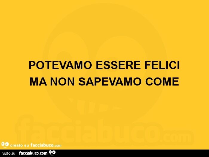 Potevamo essere felici ma non sapevamo come