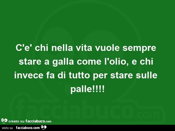 C'è chi nella vita vuole sempre stare a galla come l'olio, e chi invece fa di tutto per stare sulle palle