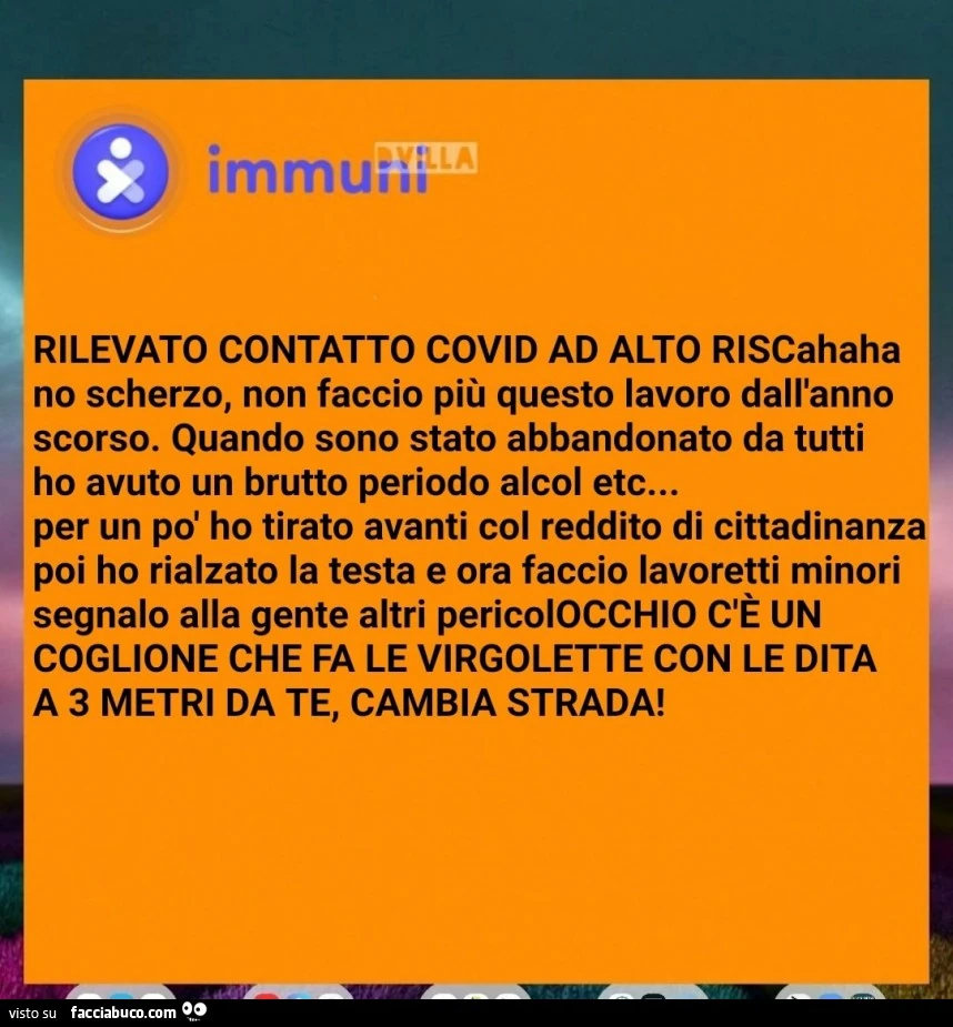 Rilevato contatto covid ad alto riscahaha no scherzo, non faccio più questo lavoro dall'anno scorso. Quando sono stato abbandonato da tutti ho avuto un brutto periodo alcol etc