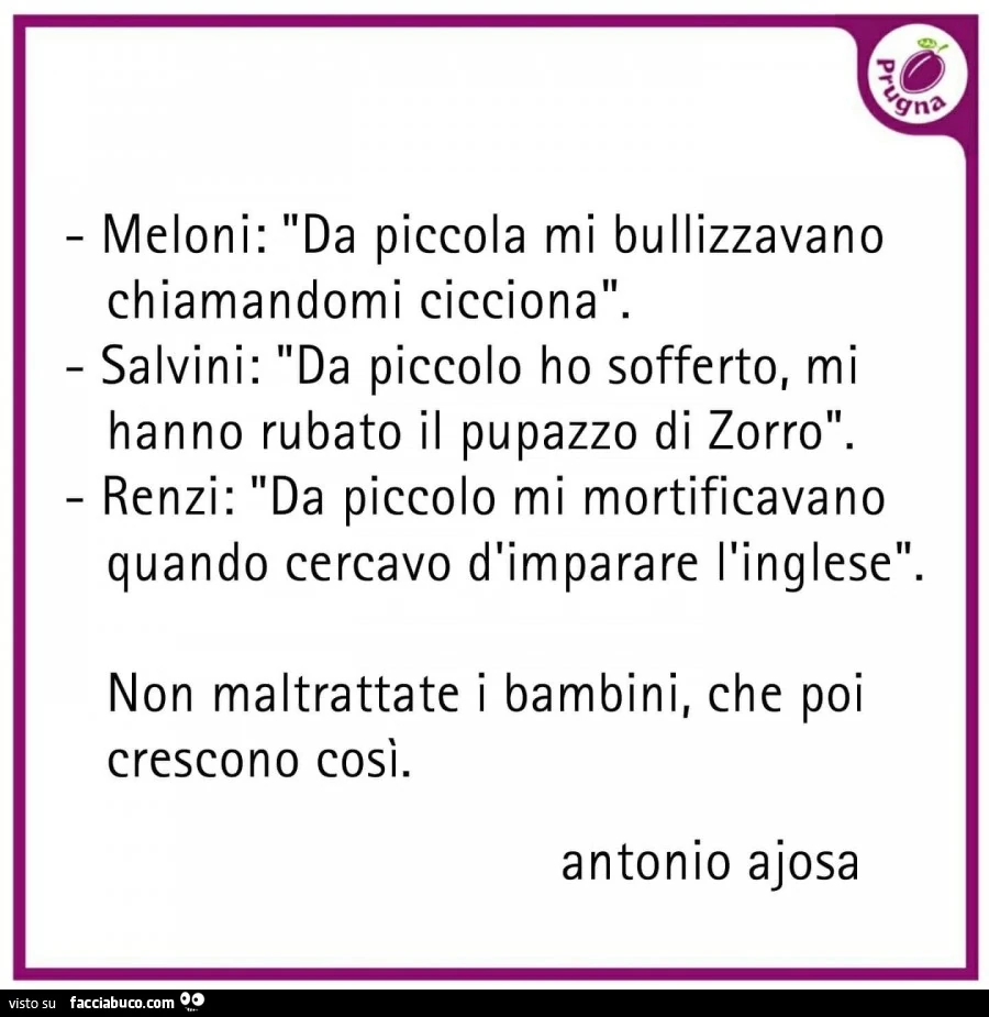 Meloni: da piccola mi bullizzavano chiamandomi cicciona. Salvini: da piccolo ho sofferto, mi hanno rubato il pupazzo di zorro. Renzi: da piccolo mi mortificavano quando cercavo d'imparare l'inglese. Non maltrattate i bambini, che poi crescono co