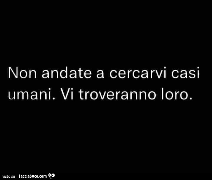Non andate a cercarvi casi umani. Vi troveranno loro