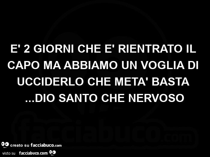 È 2 giorni che è rientrato il capo ma abbiamo un voglia di ucciderlo che metà basta… dio santo che nervoso