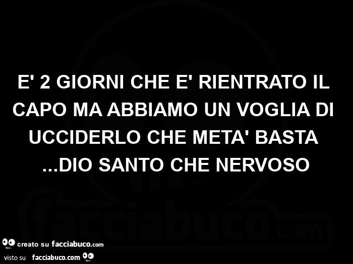 È 2 giorni che è rientrato il capo ma abbiamo un voglia di ucciderlo che metà basta… dio santo che nervoso