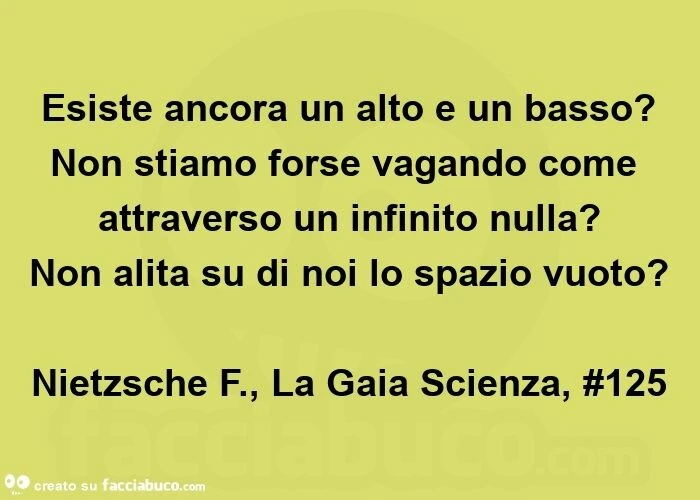 Esiste ancora un alto e un basso? Non stiamo forse vagando come attraverso un infinito nulla? Non alita su di noi lo spazio vuoto? Nietzsche f. , La gaia scienza, #125
