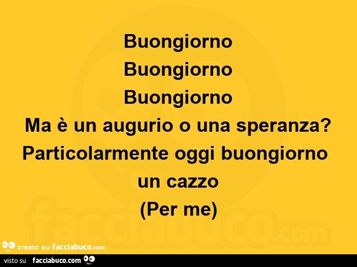 Buongiorno buongiorno buongiorno ma è un augurio o una speranza? Particolarmente oggi buongiorno un cazzo per me