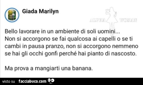 Bello lavorare in un ambiente di soli uomini… non si accorgono se fai qualcosa ai capelli o se ti cambi in pausa pranzo, non si accorgono nemmeno se hai gli occhi gonfi perché hai pianto di nascosto. Ma prova a mangiarti una banana