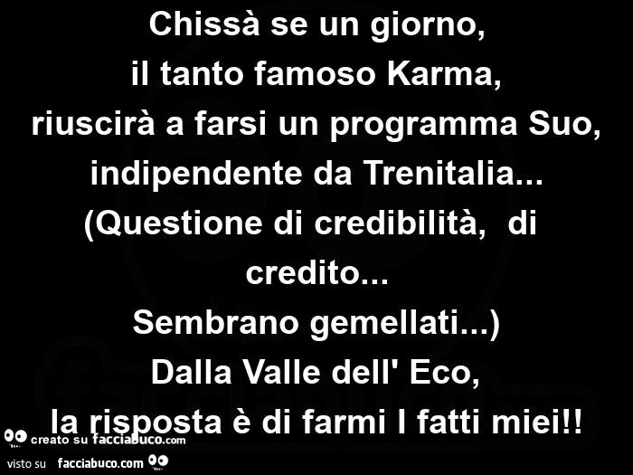 Chissà se un giorno, il tanto famoso karma, riuscirà a farsi un programma suo, indipendente da trenitalia&hellip; (questione di credibilità,   di credito&hellip; sembrano gemellati&hellip; ) dalla valle dell' eco,   la risposta è di farmi i fatti mie
