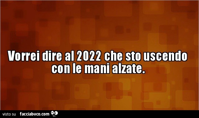 Vorrei dire al 2022 che sto uscendo con le mani alzate