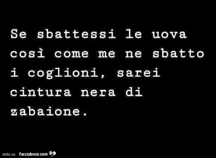 Se sbattessi le uova così come me ne sbatto i coglioni, sarei cintura nera di zabaione