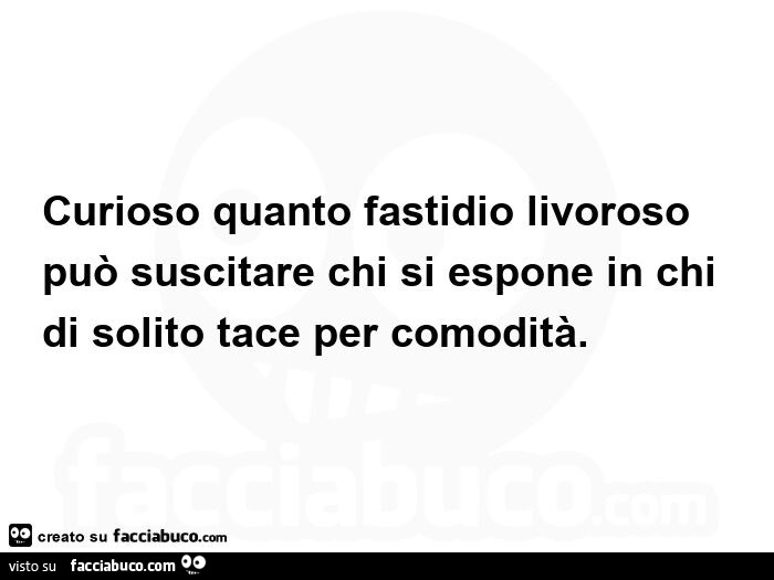 Curioso quanto fastidio livoroso può suscitare chi si espone in chi di solito tace per comodità