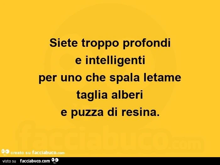 Siete troppo profondi e intelligenti per uno che spala letame taglia alberi e puzza di resina