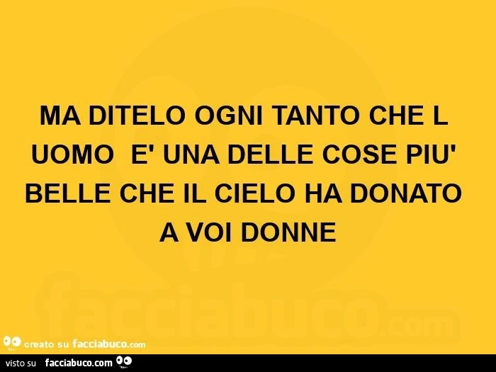 Ma ditelo ogni tanto che l'uomo è una delle cose più belle che il cielo ha donato a voi donne