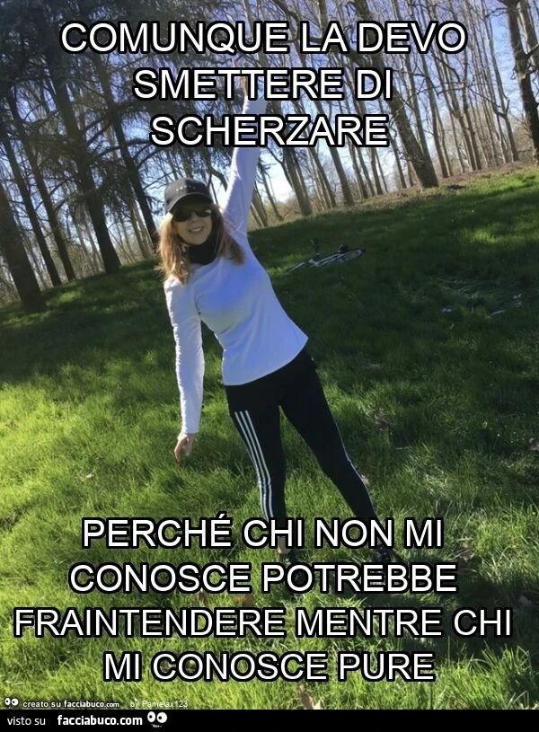 Comunque la devo smettere di scherzare perché chi non mi conosce potrebbe fraintendere mentre chi mi conosce pure