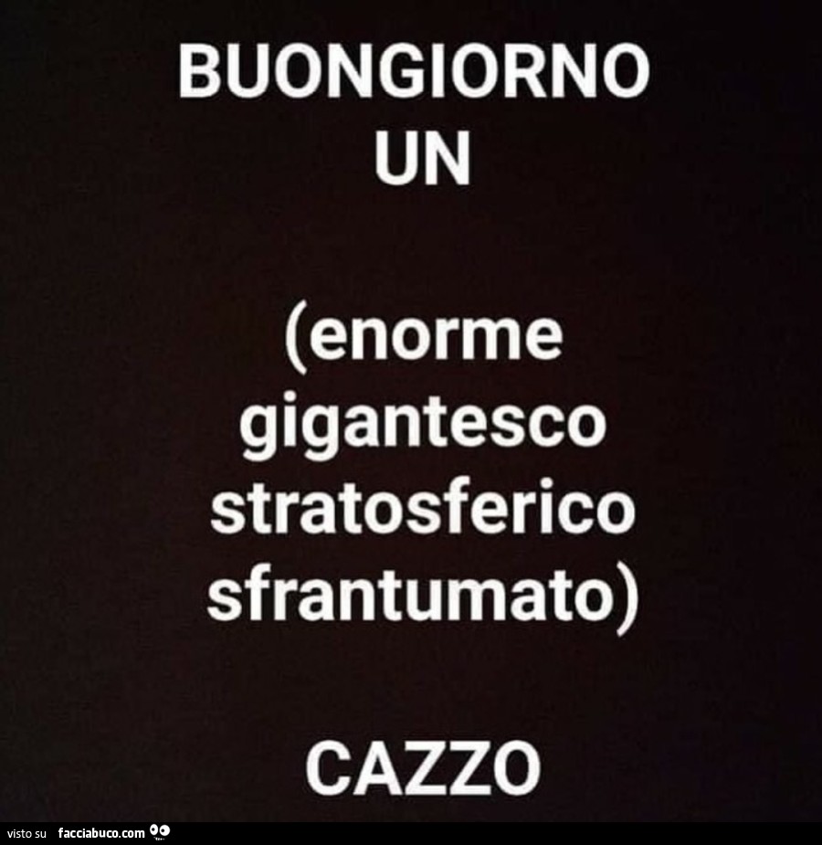 Buongiorno un enorme gigantesco stratosferico sfrantumato cazzo