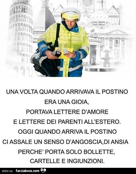 Una volta quando arrivava il postino era una gioia, portava lettere d'amore e lettere dei parenti all'estero. Oggi quando arriva il postino ci assale un senso d'angoscia, di ansia perchè porta solo bollette, cartelle e ingiunzioni