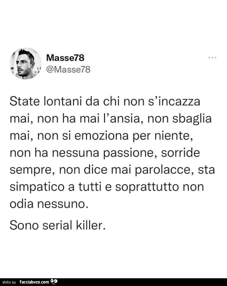 State lontani da chi non s'incazza mai, non ha mai l'ansia, non sbaglia mai, non si emoziona per niente, non ha nessuna passione, sorride sempre, non dice mai parolacce, sta simpatico a tutti e soprattutto non odia nessuno. Sono serial killer