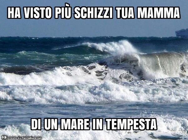 Ha visto più schizzi tua mamma di un mare in tempesta
