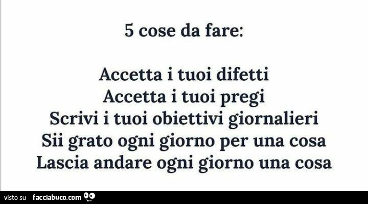 5 cose da fare: accetta i tuoi difetti accetta i tuoi pregi scrivi i tuoi obiettivi giornalieri sii grato ogni giorno per una cosa lascia andare ogni giorno una cosa