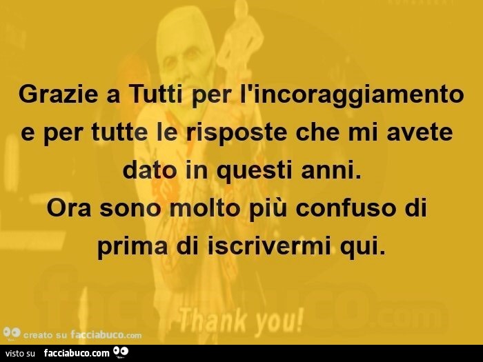 Grazie a tutti per l'incoraggiamento e per tutte le risposte che mi avete dato in questi anni. Ora sono molto più confuso di prima di iscrivermi qui