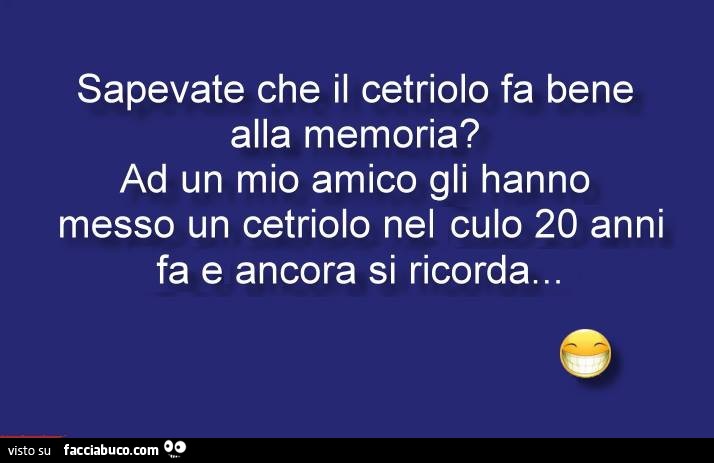 Sapevate che il cetriolo fa bene alla memoria? Ad un mio amico gli hanno messo un cetriolo nel culo 20 anni fa e ancora si ricorda