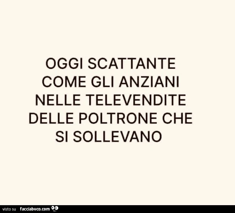 Oggi scattante come gli anziani nelle televendite delle poltrone che si sollevano