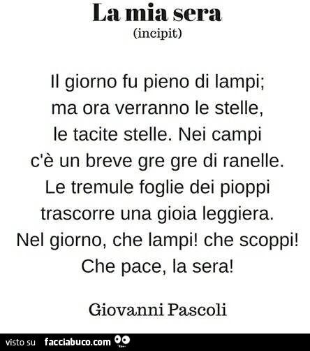 La mia sera. Il giorno fu pieno di lampi; ma ora verranno le stelle, le tacite stelle. Nei campi c'è un breve gre gre di ranelle. Le tremule foglie dei pioppi trascorre una gioia leggiera. Nel giorno, che lampi! Che scoppi! Che pace, la sera! Giovann