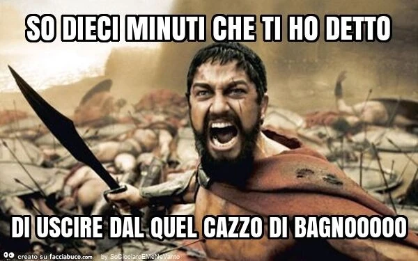 So dieci minuti che ti ho detto di uscire dal quel cazzo di bagnooooo