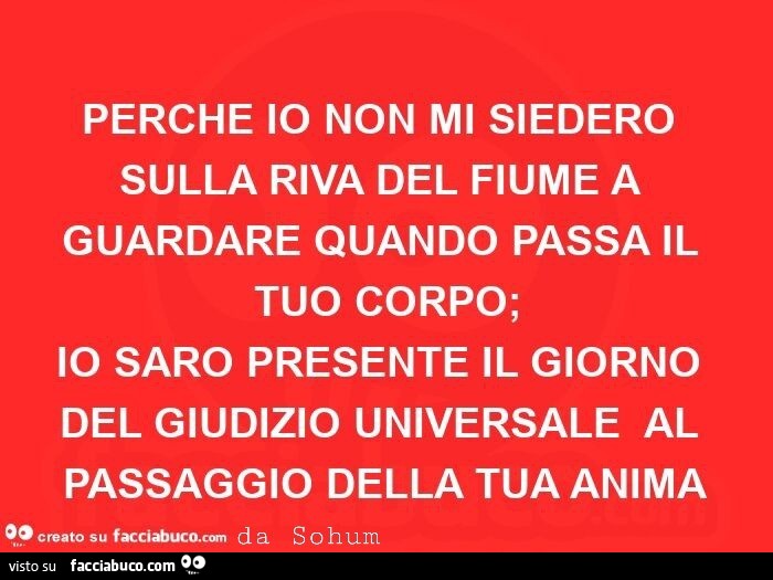 Perche io non mi siedero sulla riva del fiume a guardare quando passa il tuo corpo; io saro presente il giorno del giudizio universale al passaggio della tua anima