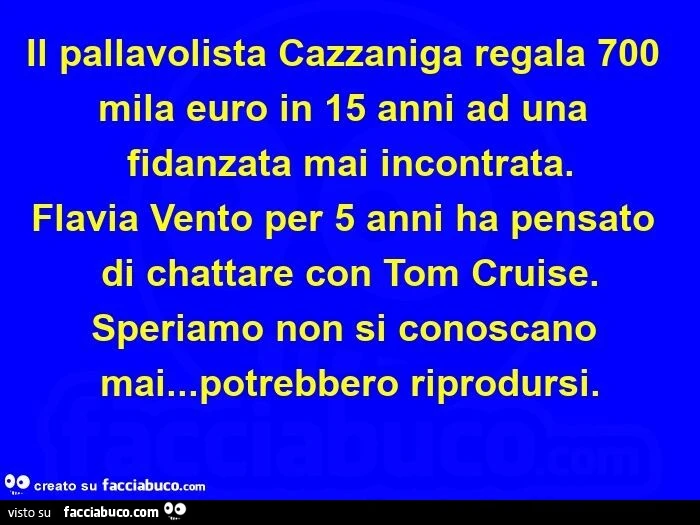 Il pallavolista cazzaniga regala 700 mila euro in 15 anni ad una fidanzata mai incontrata. Flavia vento per 5 anni ha pensato di chattare con tom cruise. Speriamo non si conoscano mai&hellip; potrebbero riprodursi