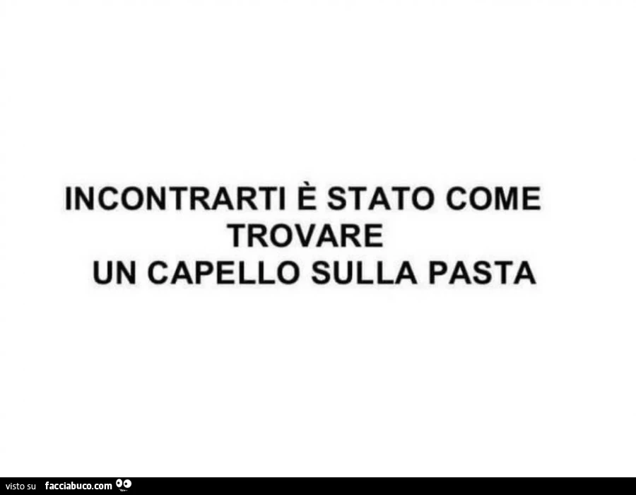 Incontrarti è stato come trovare un capello sulla pasta