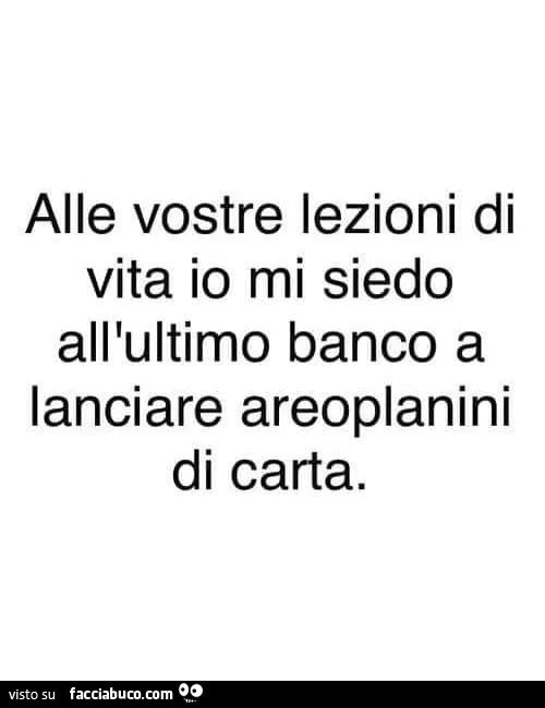 Alle vostre lezioni di vita io mi siedo all'ultimo banco a lanciare areoplanini di carta