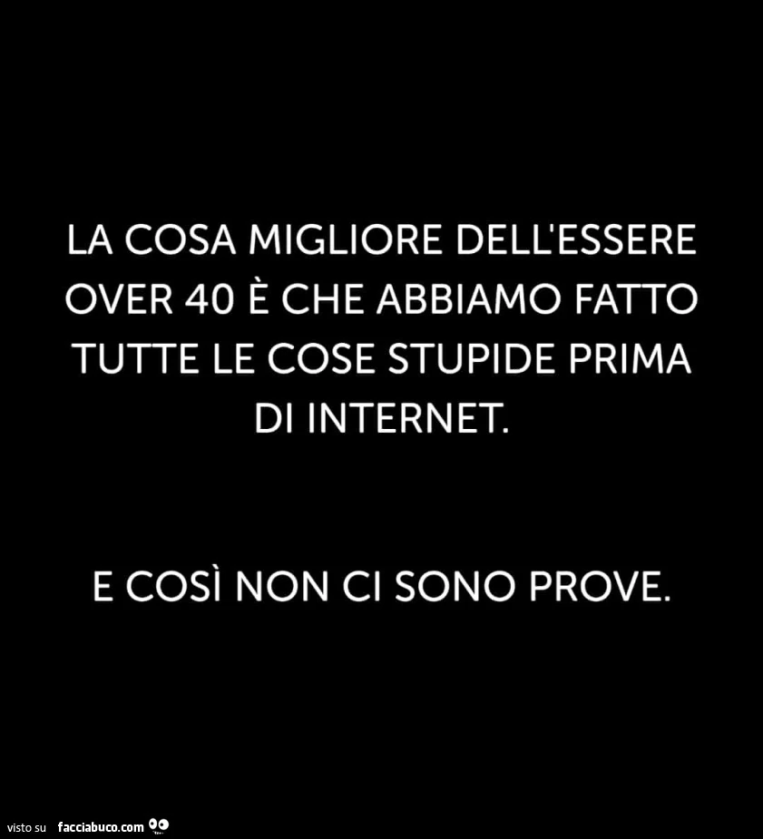 La cosa migliore dell'essere over 40 è che abbiamo fatto tutte le cose stupide prima di internet. E così non ci sono prove